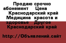 Продаю срочно абонемент  › Цена ­ 8 000 - Краснодарский край Медицина, красота и здоровье » Другое   . Краснодарский край